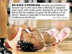  ?? USA TODAY Sports ?? WE HAVE A PROBLEM: Houston guard Marcus Sasser lays on the court after suffering an apparent groin injury with under seven minutes to go in the first half of the top-ranked Cougars’ 69-48 victory in Fort Worth, Texas on Saturday in the American Athletic Conference semifinals.