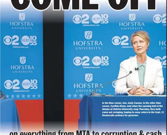  ??  ?? In the blue corner, Gov. Andy Cuomo. In the other blue corner, Cynthia Nixon. And when the opening bell of the debate at Hofstra University rang Thursday, they both came out swinging, hoping to sway voters in the Sept. 13 Democratic primary for governor.