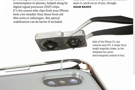  ??  ?? Both of the iPhone X’s rear cameras have OIS. A longer focal length magnifies shake, so the telephoto has seven electromag­nets instead of four.