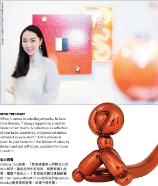  ??  ?? When it comes to selecting artworks, Julliana Choi stresses, “I always suggest my clients to listen to their hearts. A collection is a reflection of your taste, experience, and personal stories, instead of anyone else’s.“Add a whimsical touch to your home with the Balloon Monkey by Bernardaud and Jeff Koons, available from Lane Crawford.
從心而發
Julliana Choi強調：「我常建議客人聆聽自己­的內心所想。藏品反映你的品味、經歷和個人故事，重點不在他人。」為家居添置玩味藝術擺­吧！Bernardaud­和Jeff Koons合作設計的­Balloon Monkey便是理想­選擇，於連卡佛有售。