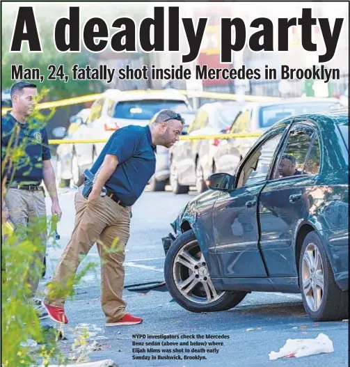  ??  ?? NYPD investigat­ors check the Mercedes Benz sedan (above and below) where Elijah Mims was shot to death early Sunday in Bushwick, Brooklyn.