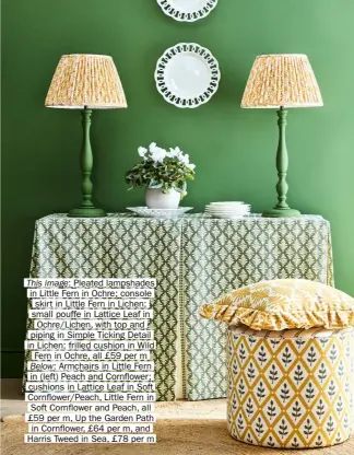  ?? ?? This image: Pleated lampshades in Little Fern in Ochre; console skirt in Little Fern in Lichen; small pouffe in Lattice Leaf in Ochre/lichen, with top and piping in Simple Ticking Detail in Lichen; frilled cushion in Wild Fern in Ochre, all £59 per m Below: Armchairs in Little Fern in (left) Peach and Cornflower; cushions in Lattice Leaf in Soft Cornflower/peach, Little Fern in Soft Cornflower and Peach, all £59 per m, Up the Garden Path in Cornflower, £64 per m, and Harris Tweed in Sea, £78 per m