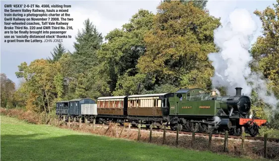  ?? JOHN JONES ?? GWR ‘45XX’ 2-6-2T No. 4566, visiting from the Severn Valley Railway, hauls a mixed train during a photograph­ic charter at the Gwili Railway on November 7 2008. The two four-wheeled coaches, Taff Vale Railway Brake Third No. 220 and GWR Third No. 216, are to be finally brought into passenger use as ‘socially distanced stock’ thanks to a grant from the Lottery.