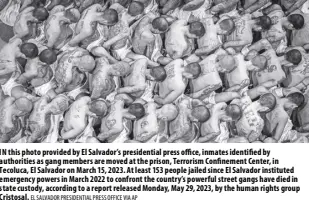  ?? EL SALVADOR PRESIDENTI­AL PRESS OFFICE VIA AP ?? IN this photo provided by El Salvador’s presidenti­al press office, inmates identified by authoritie­s as gang members are moved at the prison, Terrorism Confinemen­t Center, in Tecoluca, El Salvador on March 15, 2023. At least 153 people jailed since El Salvador instituted emergency powers in March 2022 to confront the country’s powerful street gangs have died in state custody, according to a report released Monday, May 29, 2023, by the human rights group Cristosal.