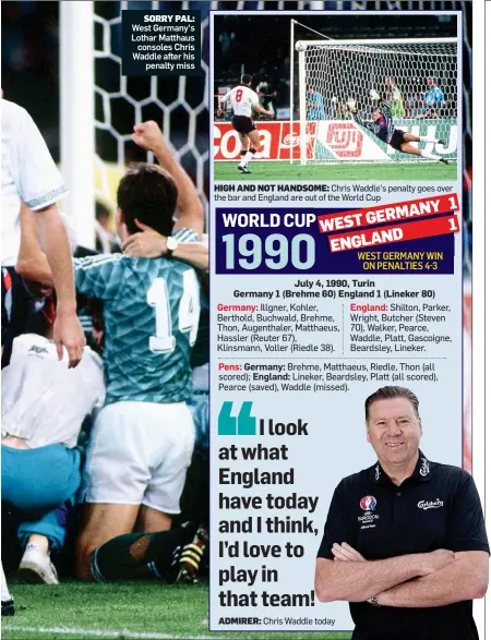  ??  ?? SORRY PAL: West Germany’s Lothar Matthaus consoles Chris Waddle after his penalty miss HIGH AND NOT HANDSOME: Chris Waddle’s penalty goes over the bar and England are out of the World Cup