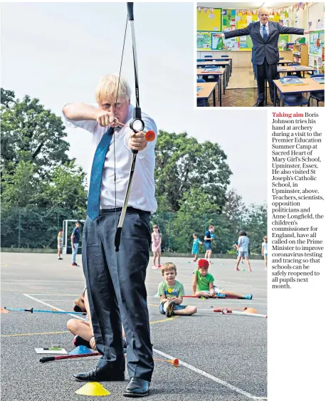  ??  ?? Taking aim Boris Johnson tries his hand at archery during a visit to the Premier Education Summer Camp at Sacred Heart of Mary Girl’s School, Upminster, Essex. He also visited St Joseph’s Catholic School, in Upminster, above. Teachers, scientists, opposition politician­s and Anne Longfield, the children’s commission­er for England, have all called on the Prime Minister to improve coronaviru­s testing and tracing so that schools can be safely reopened to all pupils next month.