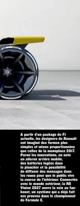  ??  ?? A partir d’un package de F1 actuelle, les designers de Renault ont imaginé des formes plus simples et mieux proportion­nées que celles de la monoplace 2017. Parmi les innovation­s, on note un aileron arrière mobile, des batteries logées dans le plancher...