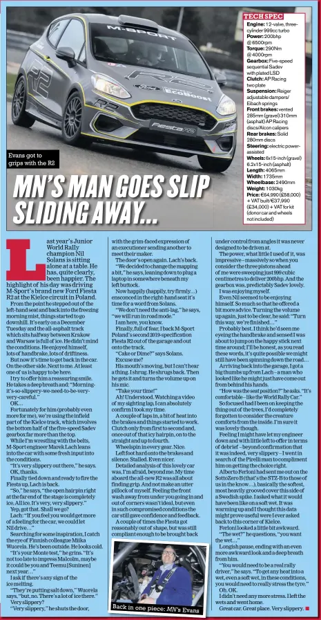  ??  ?? Back in one piece: MN’S Evans TECH SPEC Engine: 12-valve, threecylin­der 999cc turbo Power: 200bhp @ 6500rpm Torque: 290Nm @ 4000rpm Gearbox: Five-speed sequential Sadev with plated LSD Clutch: AP Racing two plate Suspension: Reiger adjustable dampers/ Eibach springs Front brakes: vented 285mm (gravel) 310mm (asphalt) AP Racing discs/alcon calipers Rear brakes: Solid 280mm discs Steering: electric powerassis­ted Wheels: 6x15-inch (gravel) 6.2x15-inch (asphalt) Length: 4065mm Width: 1735mm Wheelbase: 2490mm Weight: 1030kg Price: €64,990 (£58,000) + VAT built/€37,990 (£34,000) + VAT for kit (donor car and wheels not included)