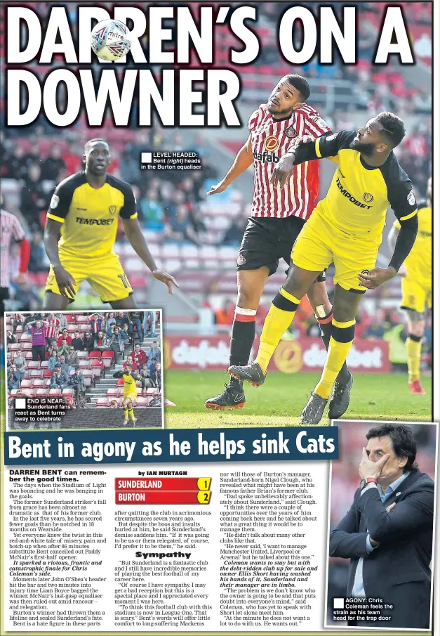  ??  ?? END IS NEAR: Sunderland fans react as Bent turns away to celebrate LEVEL HEADED: Bent (right) heads in the Burton equaliser AGONY: Chris Coleman feels the strain as his team head for the trap door
