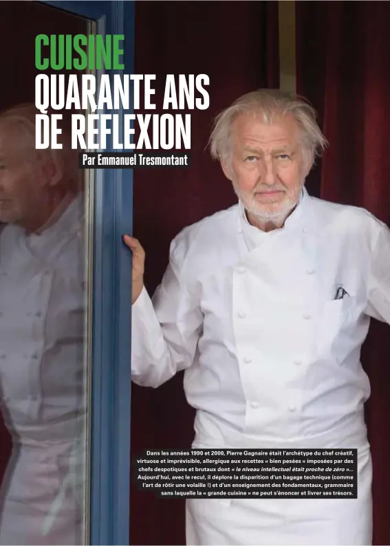  ??  ?? Dans les années 1990 et 2000, Pierre Gagnaire était l'archétype du chef créatif, virtuose et imprévisib­le, allergique aux recettes « bien pesées » imposées par des chefs despotique­s et brutaux dont « le niveau intellectu­el était proche de zéro »... Aujourd'hui, avec le recul, il déplore la disparitio­n d'un bagage technique (comme l'art de rôtir une volaille !) et d'un enseigneme­nt des fondamenta­ux, grammaire sans laquelle la « grande cuisine » ne peut s'énoncer et livrer ses trésors.