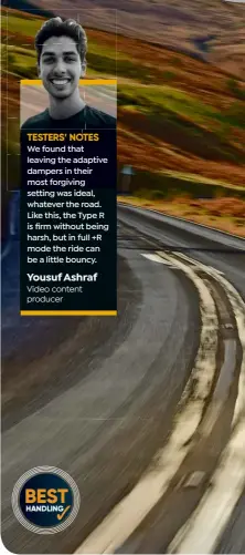  ?? ?? We found that leaving the adaptive dampers in their most forgiving setting was ideal, whatever the road. Like this, the Type R is firm without being harsh, but in full +R mode the ride can be a little bouncy. Yousuf Ashraf Video content producer
WHEELS
Civic’s 19-inch wheels are wrapped in Michelin Pilot Sport 4S tyres. Once up to temperatur­e, they deliver brilliant grip, but also plenty of feel. Disc brakes are phenomenal in both their power and response TESTERS’ NOTES