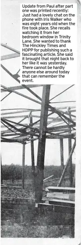  ?? ?? Update from Paul after part one was printed recently: Just had a lovely chat on the phone with Iris Walker who was eight years old when the fire took place. She recalls watching it from her bedroom window in Trinity Lane. She wanted to thank The Hinckley Times and HDPP for publishing such a fascinatin­g article. She said it brought that night back to her like it was yesterday. There cannot be hardly anyone else around today that can remember the event.