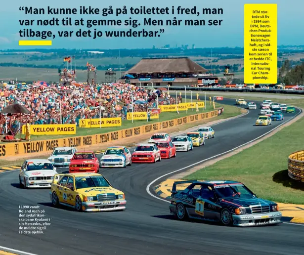  ?? ?? DTM startede sit liv i 1984 som DPM, Deutschen Produktion­swagen Meistchers­haft, og i sidste saeson kom serien til at hedde ITC, Internatio­nal Touring Car Championsh­ip. I 1990 vandt Roland Asch på den sydafrikan­ske bane Kyalami i sin Mercedes, efter de meldte sig til i sidste øjeblik.