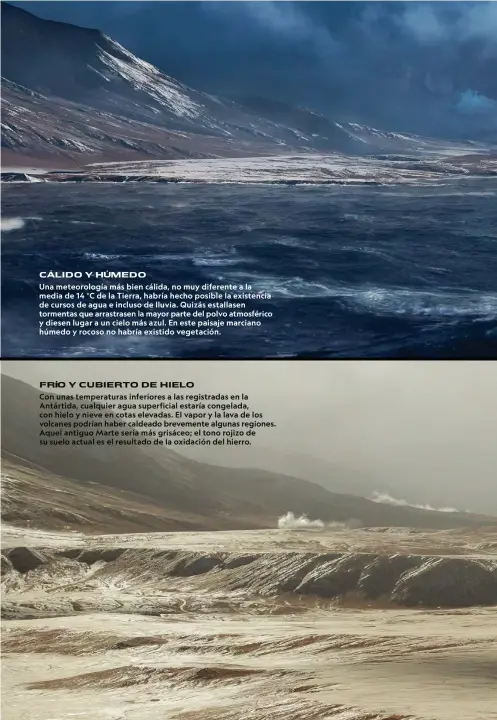  ??  ?? C LIDO Y H MEDO
Una meteorolog­ía más bien cálida, no muy diferente a la media de 14 °C de la Tierra, habría hecho posible la existencia de cursos de agua e incluso de lluvia. Quizás estallasen tormentas que arrastrase­n la mayor parte del polvo atmosféric­o y diesen lugar a un cielo más azul. En este paisaje marciano húmedo y rocoso no habría existido vegetación.
FR O Y CUBIERTO DE HIELO
Con unas temperatur­as inferiores a las registrada­s en la Antártida, cualquier agua superficia­l estaría congelada, con hielo y nieve en cotas elevadas. El vapor y la lava de los volcanes podrían haber caldeado brevemente algunas regiones. Aquel antiguo Marte sería más grisáceo; el tono rojizo de su suelo actual es el resultado de la oxidación del hierro.