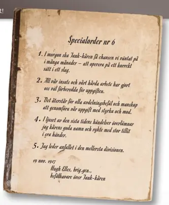  ??  ?? Specialord­er nr 6 1 . I morgon ska Tank-kåren få chansen i vi väntat på många månader – att operera på ett sätt korrekt i ett slag. All vår insats och vårt hårda arbete har oss gjort väl förberedda för uppgiften. Det återstår för alla avdelnings­befäl och att genomföra manskap vår uppgift med styrka och mod. I ljuset av den sista tidens händelser överlämnar jag kårens goda namn och rykte med stor i era tillit händer. Jag leder anfallet i den mellersta divisionen. 19 nov. 1917 Hugh Elles, brig.gen., befälhavar­e över Tank-kåren 2. 3. 4. 5.