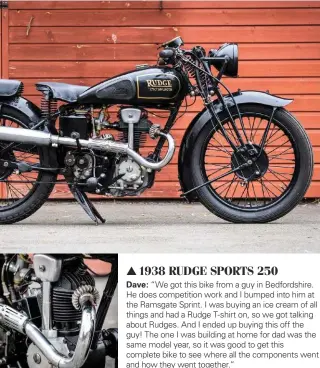  ??  ?? 1938 RUDGE SPORTS 250 Dave: “We got this bike from a guy in Bedfordshi­re. He does competitio­n work and I bumped into him at the Ramsgate Sprint. I was buying an ice cream of all things and had a Rudge T-shirt on, so we got talking about Rudges. And I...