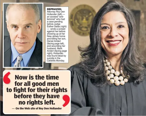  ??  ?? DEPRAVED: Attorney Roy Den Hollander (left) — an avowed “antifemini­st” who had a case pending before Judge Esther Salas (right) — wrote a screed against her before showing up at her New Jersey home and killing her son, Daniel Anderl (facing page left), and wounding her husband, Mark Anderl (facing page right). Hollander was found dead by suicide in the Catskills Monday.