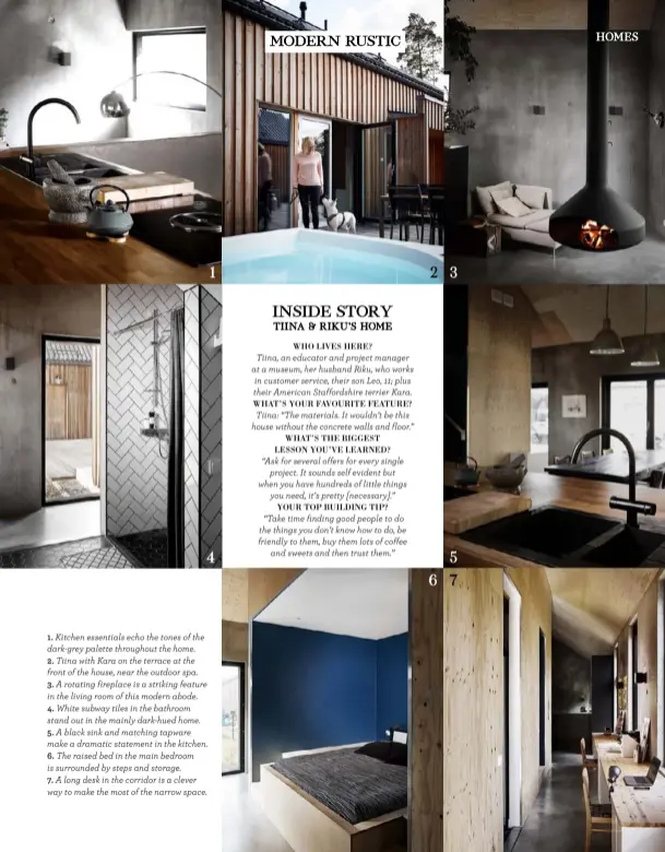  ??  ?? 1
4
1. Kitchen essentials echo the tones of the dark-grey palette throughout the home.
2. Tiina with Kara on the terrace at the front of the house, near the outdoor spa.
3. A rotating fireplace is a striking feature in the living room of this modern abode.
4. White subway tiles in the bathroom stand out in the mainly dark-hued home.
5. A black sink and matching tapware make a dramatic statement in the kitchen.
6. The raised bed in the main bedroom is surrounded by steps and storage.
7. A long desk in the corridor is a clever way to make the most of the narrow space.
2
6
3
5
7