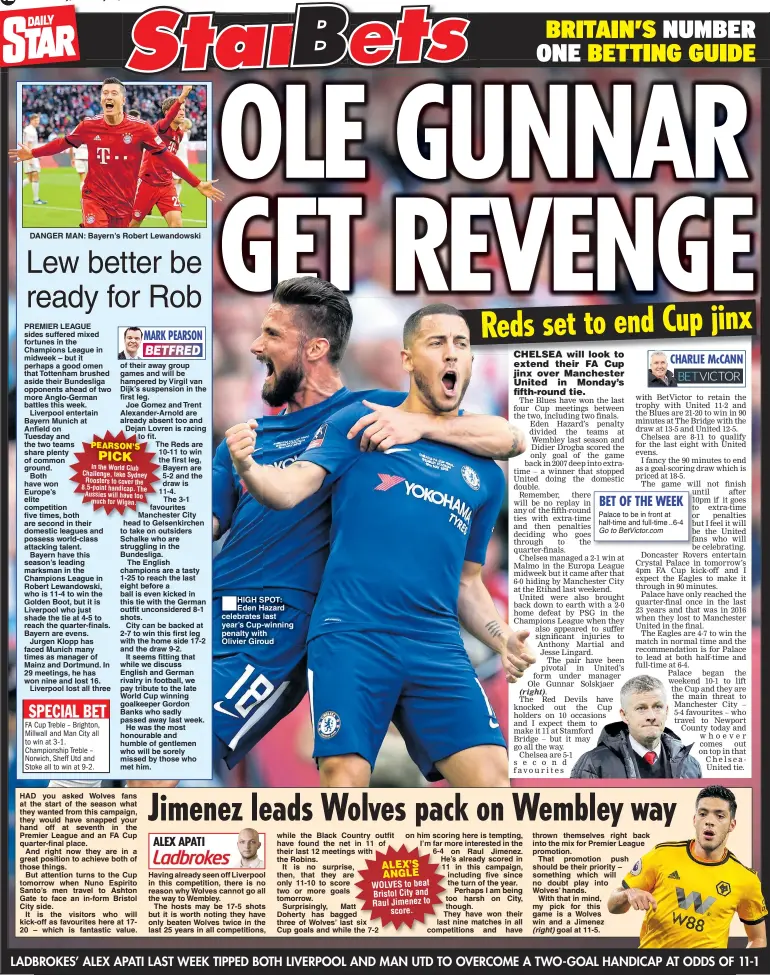  ??  ?? Saturday, February 16, 2019 DANGER MAN: Bayern’s Robert Lewandowsk­i HIGH SPOT: Eden Hazard celebrates last year’s Cup-winning penalty with Olivier Giroud thrown themselves right back into the mix for Premier League promotion.That promotion push should be their priority – something which will no doubt play into Wolves’ hands.With that in mind, my pick for this game is a Wolves win and a Jimenezgoa­l at 11-5.