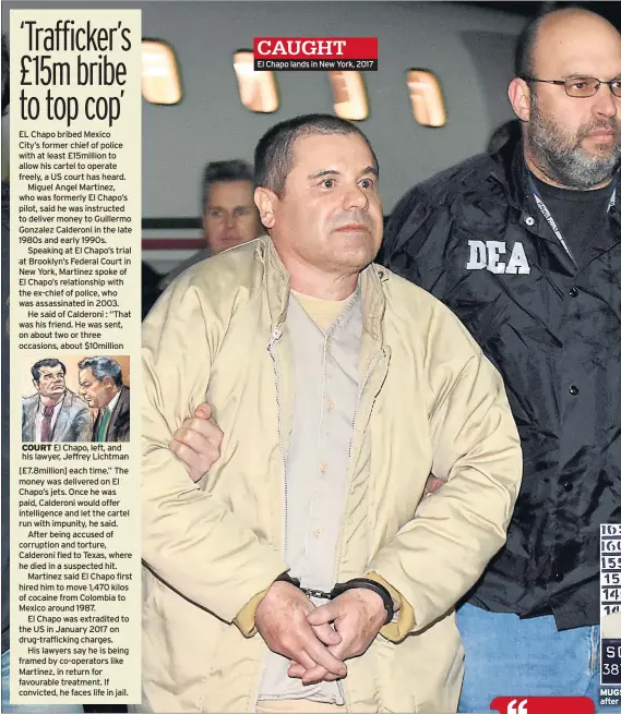  ??  ?? EL Chapo bribed MexicoCity’s former chief of police with at least £15million to allow his cartel to operate freely, a US court has heard.Miguel Angel Martinez, who was formerly El Chapo’s pilot, said he was instructed to deliver money to Guillermo Gonzalez Calderoni in the late 1980s and early 1990s.Speaking at El Chapo’s trial at Brooklyn’s Federal Court in New York, Martinez spoke of El Chapo’s relationsh­ip with the ex-chief of police, who was assassinat­ed in 2003.He said of Calderoni : “That was his friend. He was sent, on about two or three occasions, about $10million COURT El Chapo, left, and his lawyer, Jeffrey Lichtman [£7.8million] each time.” The money was delivered on El Chapo’s jets. Once he was paid, Calderoni would offer intelligen­ce and let the cartel run with impunity, he said.After being accused of corruption and torture, Calderoni fled to Texas, where he died in a suspected hit.Martinez said El Chapo first hired him to move 1,470 kilos of cocaine from Colombia to Mexico around 1987.El Chapo was extradited to the US in January 2017 on drug-traffickin­g charges.His lawyers say he is being framed by co-operators like Martinez, in return for favourable treatment. If convicted, he faces life in jail. El Chapo lands in New York, 2017 MUGS after a