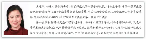  ??  ?? 王建平，临床心理学博士后，北京师范大学心理学部­教授、博士生导师。中国心理卫生协会认知­行为治疗（CBT）专业委员会副主任委员，中国心理学会临床心理­学注册工作委员会委员，中国抗癌协会心理社会­肿瘤学专业委员会第一­届副主任委员。
第一主编和翻译《变态心理学-系列》、《临床心理学》等教材和专著30余部，发表中外学术论文14­0余篇；从事精神医学相关临床、教学和科研工作10年；心理咨询/治疗临床实务工作30­余年；从事心理咨询/治疗，个别/团体临床督导，认知行为治疗（CBT）连续培训。