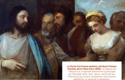  ?? ?? Le Christ et la Femme adultère, attribué à Tiziano Vecellio, dit le Titien (vers 1520). Ce tableau fait référence à un épisode (dénommé le péricope) de l’Évangile selon Jean. Jésus, confronté aux Pharisiens qui veulent condamner cette femme adultérine, la sauve de la lapidation.