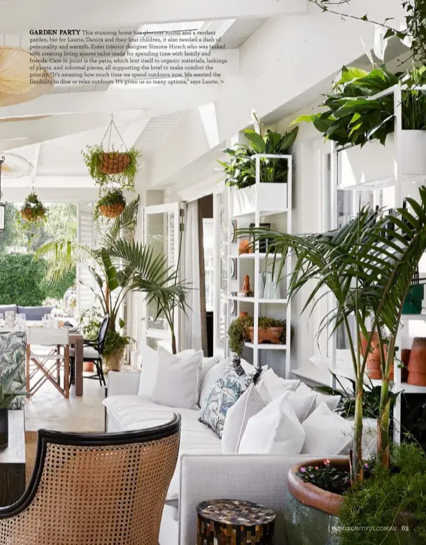  ??  ?? GARDEN PARTY This stunning home has glorious rooms and a verdant garden, but for Laurie, Danica and their four children, it also needed a dash of personalit­y and warmth. Enter interior designer Simone Hirsch who was tasked with creating living spaces tailor made for spending time with family and friends. Case in point is the patio, which lent itself to organic materials, lashings of plants, and informal pieces, all supporting the brief to make comfort the priority. “It’s amazing how much time we spend outdoors now. We wanted the flexibilit­y to dine or relax outdoors. It’s given us so many options,” says Laurie. >