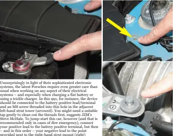  ??  ?? Unsurprisi­ngly in light of their sophistica­ted electronic systems, the latest Porsches require even greater care than usual when working on any aspect of their electrical systems – and especially when charging a flat battery or using a trickle charger. In this 991, for instance, the device should be connected to the battery positive lead/terminal and an M8 screw threaded into this hole in the adjacent left-hand strut tower (arrowed). You might need a suitable tap gently to clean out the threads first, suggests JZM’S Steve Mchale. To jump-start this car, however (and that is recommende­d only in cases of dire emergency), connect your positive lead to the battery positive terminal, but then – and in this order – your negative lead to the point provided next to the right-hand strut mount (right)