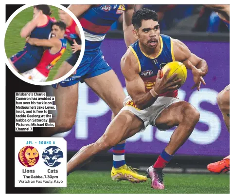  ?? ?? Brisbane’s Charlie Cameron has avoided a ban over his tackle on Melbourne’s Jake Lever, inset, and is free to tackle Geelong at the Gabba on Saturday. Pictures: Michael Klein, Channel 7