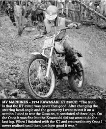  ??  ?? MY MACHINES – 1974 KAWASAKI KT 250CC: “The truth is that the KT 250cc was never that good. After changing the steering head angle and the geometry I went to test it on a section I used to test the Ossa on, it consisted of three logs. On the Ossa it was...