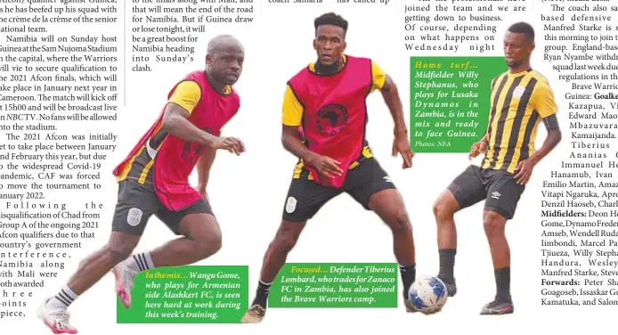  ?? Photos: NFA ?? In the mix…Wangu Gome, who plays for Armenian side Alashkert FC, is seen here hard at work during this week’s training.
Focused… Defender Tiberius Lombard, who trades for Zanaco FC in Zambia, has also joined the Brave Warriors camp.
Home turf…
Midfielder Willy Stephanus, who plays for Lusaka Dynamos in Zambia, is in the mix and ready to face Guinea.
