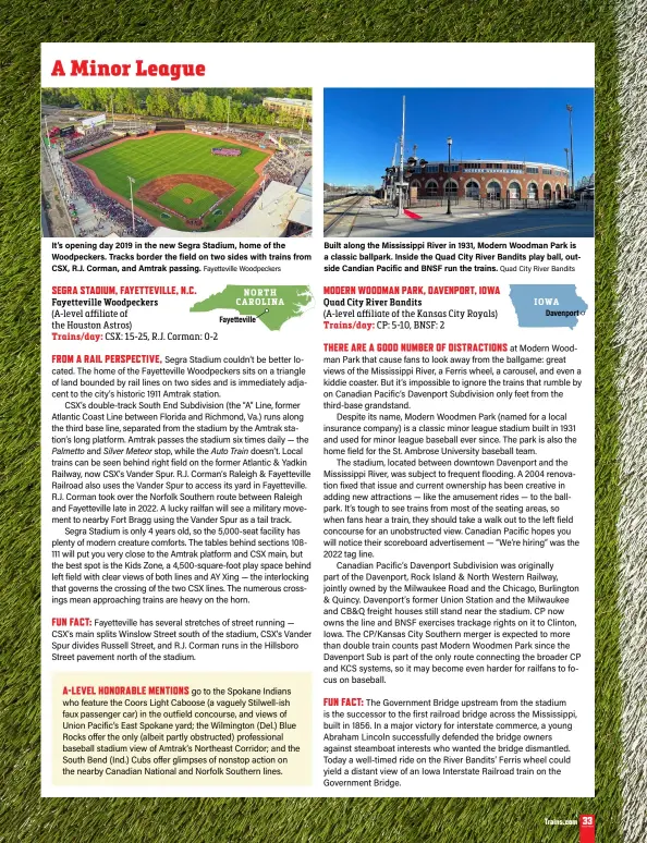  ?? Fayettevil­le Woodpecker­s Quad City River Bandits ?? It’s opening day 2019 in the new Segra Stadium, home of the Woodpecker­s. Tracks border the field on two sides with trains from CSX, R.J. Corman, and Amtrak passing.
Built along the Mississipp­i River in 1931, Modern Woodman Park is a classic ballpark. Inside the Quad City River Bandits play ball, outside Candian Pacific and BNSF run the trains.