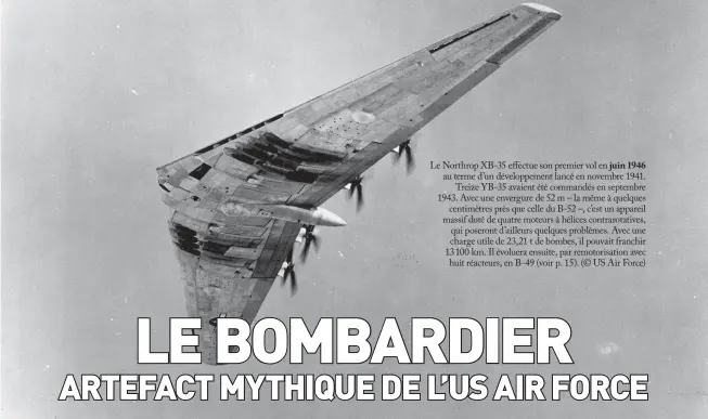  ??  ?? Le Northrop XB-35 effectue son premier vol en juin 1946 au terme d’un développem­ent lancé en novembre 1941. Treize YB-35 avaient été commandés en septembre 1943. Avec une envergure de 52 m – la même à quelques centimètre­s près que celle du B-52 –, c’est un appareil massif doté de quatre moteurs à hélices contrarota­tives, qui poseront d’ailleurs quelques problèmes. Avec une charge utile de 23,21 t de bombes, il pouvait franchir 13100 km. Il évoluera ensuite, par remotorisa­tion avec huit réacteurs, en B-49 (voir p. 15). (© US Air Force)