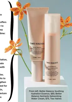  ??  ?? From left: Better Balance Soothing Hydration Essence, $85; Better Balance Nutrients Networking Water Cream, $75, Two Halves