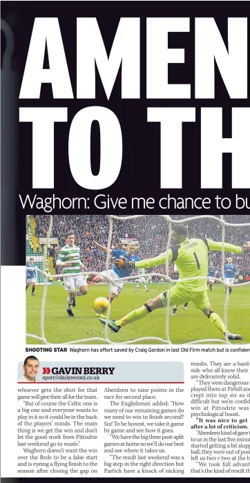  ??  ?? SHOOTING STAR Waghorn has effort saved by Craig Gordon in last Old Firm match but is confident of scoring against Celtic in Scottish Cup semi