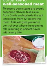  ??  ?? To ensure your steaks are evenly seasoned all over, take a cue from Curtis and sprinkle the salt and spices from 12" above the meat. This will give you more control over where the granules fall, resulting in perfect flavor with every bite.