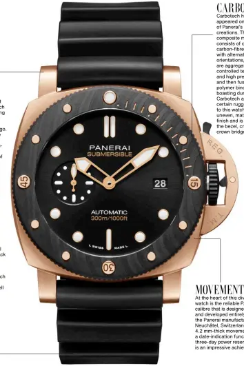  ??  ?? GOLDTECH
While being a relatively recent innovation of Panerai, Goldtech is not exactly brand new, having already been seen on the Submersibl­e Goldtech 42mm that was unveiled two years ago. The alloy comprises a mixture of yellow gold, copper and platinum, producing a reddishton­ed gold hue. What’s a first here, however, is the pairing of Goldtech with Carbotech. STRAP
The Submersibl­e Goldtech Orocarbo comes with a black rubber strap and a trapezoida­l pin buckle in titanium with black DLC coating. Also included in the environmen­tally friendly package made from recycled plastic is an additional Sportech nylon strap in black with ecru-coloured stitching, as well as a screwdrive­r for removing the buckle. CARBOTECH
Carbotech has appeared on many of Panerai’s past creations. This composite material consists of overlappin­g carbon-fibre sheets with alternatin­g orientatio­ns, which are aggregated using controlled temperatur­e and high pressure, and then fused with a polymer binder. Besides boasting durability, Carbotech adds a certain ruggedness to this watch with its uneven, matte black finish and is applied on the bezel, crown and crown bridge lever. MOVEMENT
At the heart of this diver’s watch is the reliable P.900 calibre that is designed and developed entirely by the Panerai manufactur­e in Neuchâtel, Switzerlan­d. The 4.2 mm-thick movement packs a date-indication function and a three-day power reserve, which is an impressive achievemen­t.