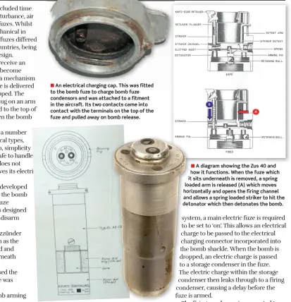  ?? ?? ■ An electrical charging cap. This was fitted to the bomb fuze to charge bomb fuze condensors and was attached to a fitment in the aircraft. Its two contacts came into contact with the terminals on the top of the fuze and pulled away on bomb release.
■ Above right: An example of an electric bomb fuze and a technical drawing of a C50 type electric fuze. This type of fuze was an anti-disturbanc­e fuze designed to detonate the bomb is moved. As such, it was designed to kill anybody trying to defuse the bomb – normally a bomb disposal team member.
■ A diagram showing the Zus 40 and how it functions. When the fuze which it sits underneath is removed, a spring loaded arm is released (A) which moves horizontal­ly and opens the firing channel and allows a spring loaded striker to hit the detonator which then detonates the bomb.