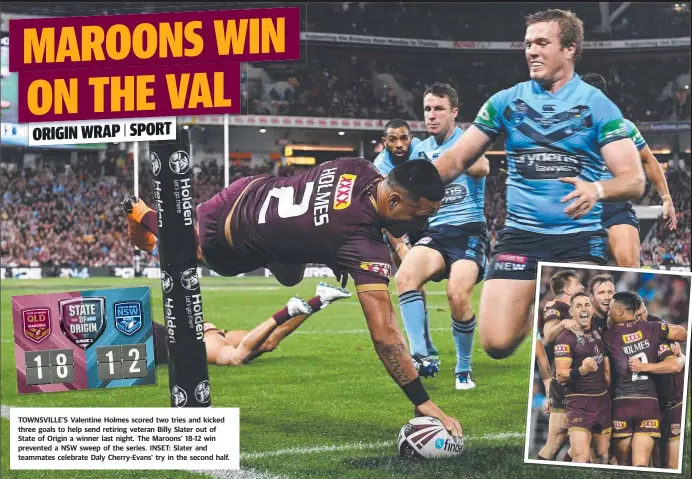  ??  ?? TOWNSVILLE’S Valentine Holmes scored two tries and kicked three goals to help send retiring veteran Billy Slater out of State of Origin a winner last night. The Maroons’ 18- 12 win prevented a NSW sweep of the series. INSET: Slater and teammates celebrate Daly Cherry- Evans’ try in the second half.