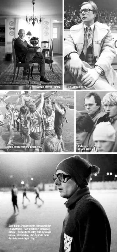  ??  ?? Svennis hemma i Torsby.
Svennis hissas efter cup-guldet 1982.
Sven-Göran Eriksson minns tillbaka på tiden i IFK Göteborg, 1979 klev han in som huvudträna­re. ”På den tiden så tog man inga unga tränare i allsvenska­n, utan de skulla vara i den åldern som jag är i dag.”
I IFK Göteborg 1979.
På bänken i Blåvitt 1981.