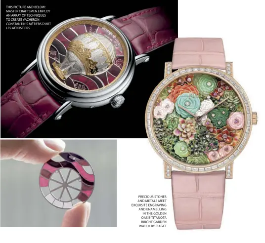  ??  ?? THIS PICTURE AND BELOW: MASTER CRAFTSMEN EMPLOY AN ARRAY OF TECHNIQUES TO CREATE VACHERON CONSTANTIN’S MÉTIERS D’ART LES AÉROSTIERS
PRECIOUS STONES AND METALS MEET EXQUISITE ENGRAVING AND ENAMELLING IN THE GOLDEN OASIS TITANOTA BRIGHT GARDEN WATCH BY PIAGET