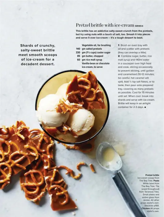  ??  ?? Pretzel brittle Ice-cream scoop from The Bay Tree. Pasta White bowl from The Bay Tree. Tile (used throughout) from Teranova Tiles. Small plates and amber glass from Jardan. All other props stylist’s own. Stockists p168. Chicken All props stylist’s own.