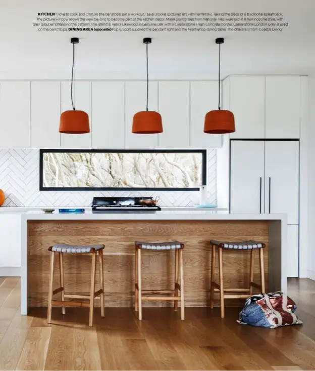  ??  ?? KITCHEN “I love to cook and chat, so the bar stools get a workout,” says Brooke (pictured left, with her family). Taking the place of a traditiona­l splashback, the picture window allows the view beyond to become part of the kitchen decor. Masia Blanco tiles from National Tiles were laid in a herringbon­e style, with grey grout emphasisin­g the pattern. The island is Tesrol Likewood in Genuine Oak with a Caesarston­e Fresh Concrete border; Caesarston­e London Grey is used on the benchtops. DINING AREA (opposite) Pop & Scott supplied the pendant light and the Feathertop dining table. The chairs are from Coastal Living.