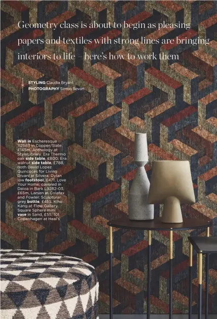  ??  ?? Wall in Escheresqu­e 112583 in Copper/slate, £145m, Anthology at Stylelibra­ry. Era Thermo oak side table, £800; Era walnut side table, £788, both David Lopez Quincoces for Living Divani at Silvera. Dylan low footstool, £471, Love Your Home; covered in Daloa in Bark L9282-03, £65m, Larsen at Colefax and Fowler. Sculptural grey bottle, £455, Kiho Kang at Flow Gallery. Square Sphere mini vase in Sand, £55, 101 Copenhagen at Heal’s