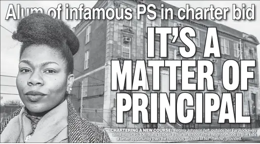  ??  ?? CHARTERING A NEW COURSE: Regina Johnson (left outside her Far Rockaway alma mater, PS 106) plans to open a charter school in the neighborho­od to give kids a better opportunit­y than the notorious “School of No” (below) provided.