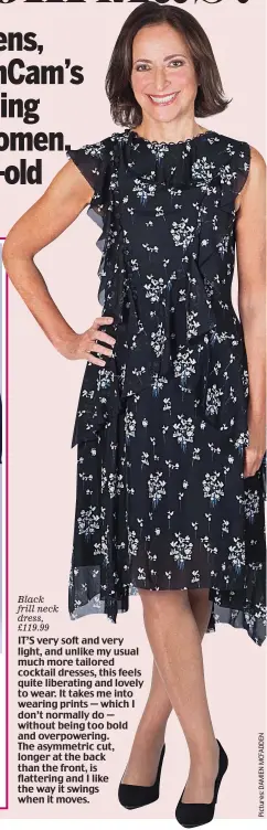  ??  ?? Black frill neck dress, £119.99 IT’S very soft and very light, and unlike my usual much more tailored cocktail dresses, this feels quite liberating and lovely to wear. It takes me into wearing prints — which I don’t normally do — without being too bold...