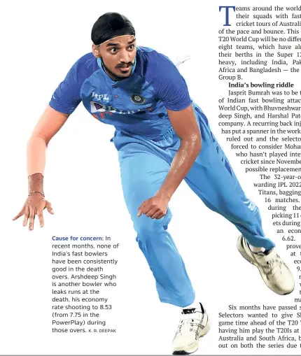  ?? K. R. DEEPAK ?? Cause for concern: In recent months, none of India’s fast bowlers have been consistent­ly good in the death overs. Arshdeep Singh is another bowler who leaks runs at the death, his economy rate shooting to 8.53 (from 7.75 in the Powerplay) during those overs.