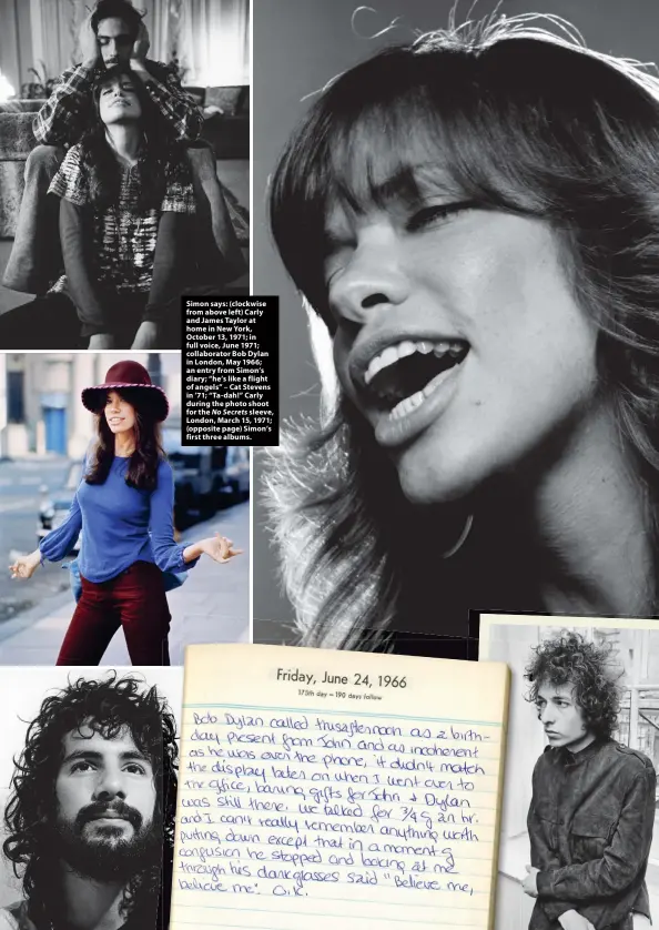  ?? ?? Simon says: (clockwise from above left) Carly and James Taylor at home in New York, October 13, 1971; in full voice, June 1971; collaborat­or Bob Dylan in London, May 1966; an entry from Simon’s diary; “he’s like a flight of angels” – Cat Stevens in ’71; “Ta-dah!” Carly during the photo shoot for the No Secrets sleeve, London, March 15, 1971; (opposite page) Simon’s first three albums.