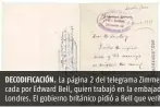  ??  ?? DECODIFICA­CIÓN. La página 2 del telegrama Zimmermann fue decodifica­da por Edward Bell, quien trabajó en la embajada estadounid­ense en Londres. El gobierno británico pidió a Bell que verificara el contenido.