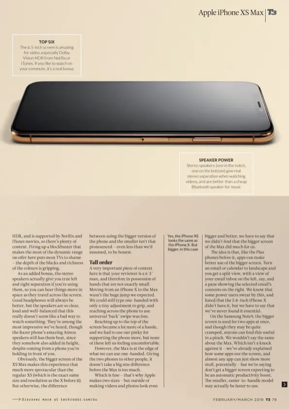  ??  ?? TOP SIX The 6.5-inch screen is amazing for video, especially Dolby Vision HDR from Netflix or iTunes. If you like to watch on your commute, it’s a real bonus SPEAKER POWER Stereo speakers (one in the notch, one on the bottom) give real stereo separation when watching videos, and are better than a cheap Bluetooth speaker for music Yes, the iPhone XS looks the same as the iPhone X. But bigger, in this case